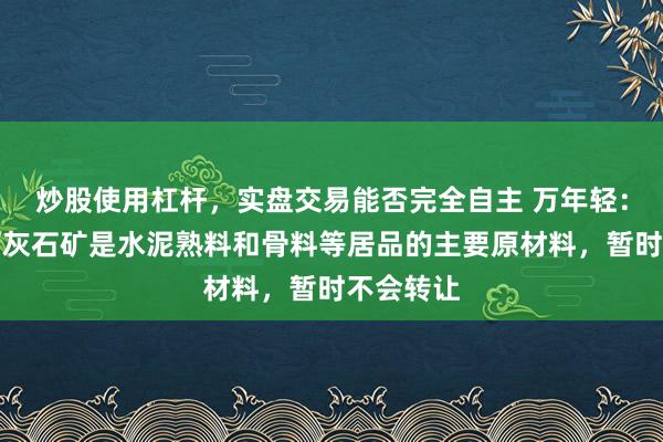 炒股使用杠杆，实盘交易能否完全自主 万年轻：公司的石灰石矿是水泥熟料和骨料等居品的主要原材料，暂时不会转让