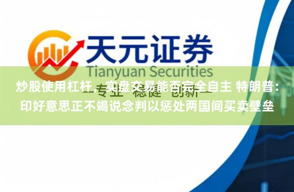 炒股使用杠杆，实盘交易能否完全自主 特朗普：印好意思正不竭说念判以惩处两国间买卖壁垒