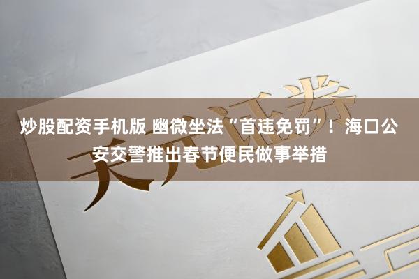 炒股配资手机版 幽微坐法“首违免罚”！海口公安交警推出春节便民做事举措