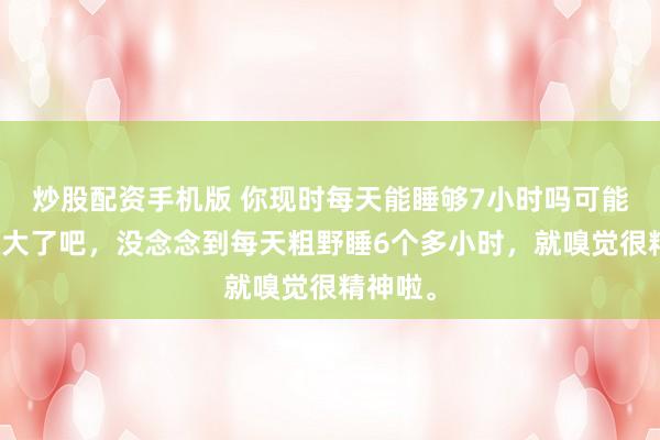 炒股配资手机版 你现时每天能睡够7小时吗可能是年级大了吧，没念念到每天粗野睡6个多小时，就嗅觉很精神啦。