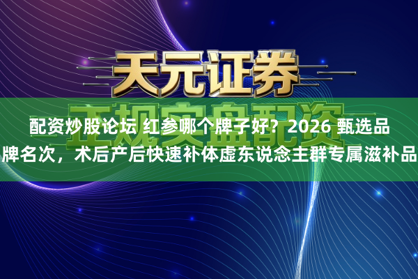 配资炒股论坛 红参哪个牌子好？2026 甄选品牌名次，术后产后快速补体虚东说念主群专属滋补品
