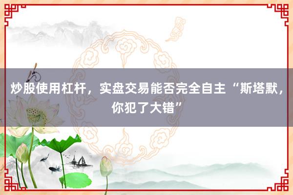 炒股使用杠杆，实盘交易能否完全自主 “斯塔默，你犯了大错”