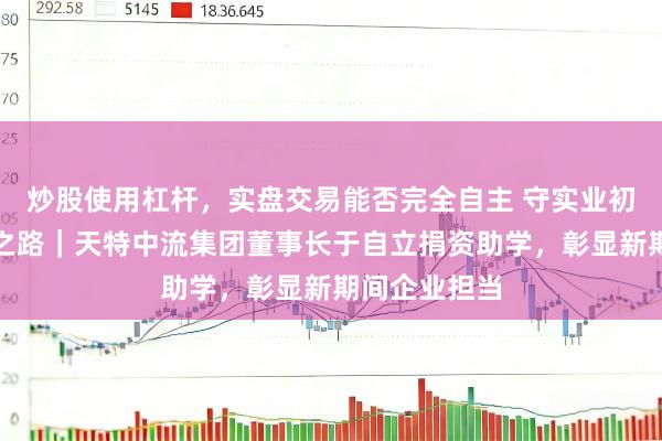 炒股使用杠杆，实盘交易能否完全自主 守实业初心，行公益之路｜天特中流集团董事长于自立捐资助学，彰显新期间企业担当