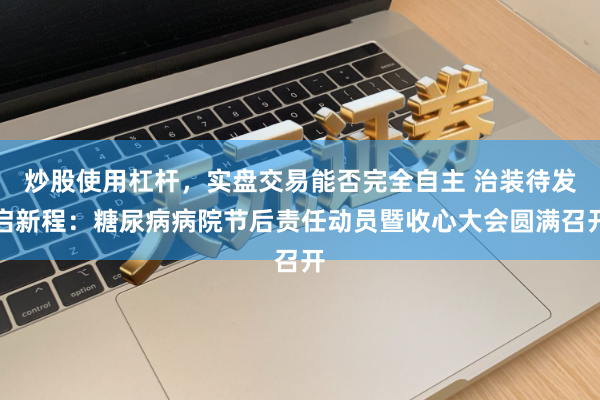 炒股使用杠杆，实盘交易能否完全自主 治装待发启新程：糖尿病病院节后责任动员暨收心大会圆满召开