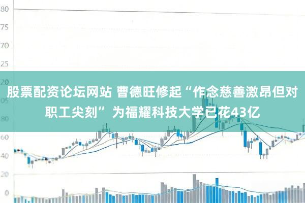 股票配资论坛网站 曹德旺修起“作念慈善激昂但对职工尖刻” 为福耀科技大学已花43亿