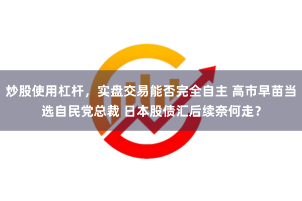 炒股使用杠杆，实盘交易能否完全自主 高市早苗当选自民党总裁 日本股债汇后续奈何走？