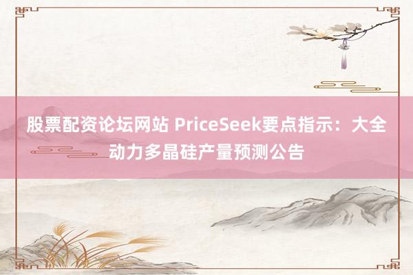 股票配资论坛网站 PriceSeek要点指示：大全动力多晶硅产量预测公告