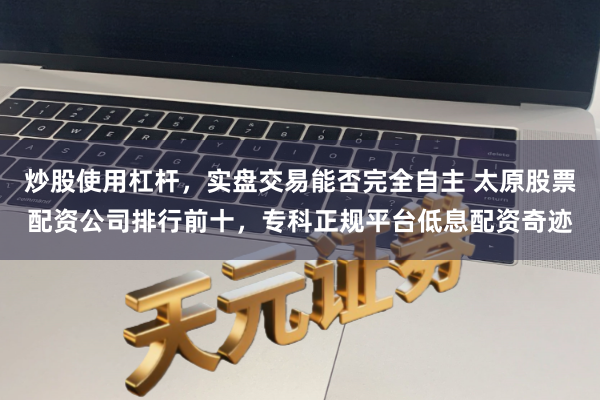 炒股使用杠杆，实盘交易能否完全自主 太原股票配资公司排行前十，专科正规平台低息配资奇迹