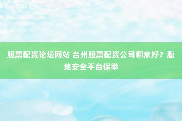 股票配资论坛网站 台州股票配资公司哪家好？腹地安全平台保举