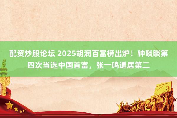 配资炒股论坛 2025胡润百富榜出炉！钟睒睒第四次当选中国首富，张一鸣退居第二