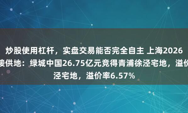 炒股使用杠杆，实盘交易能否完全自主 上海2026年首批相接供地：绿城中国26.75亿元竞得青浦徐泾宅地，溢价率6.57%