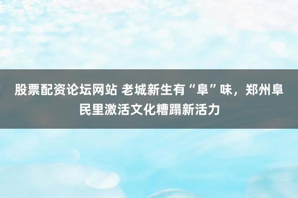 股票配资论坛网站 老城新生有“阜”味，郑州阜民里激活文化糟蹋新活力