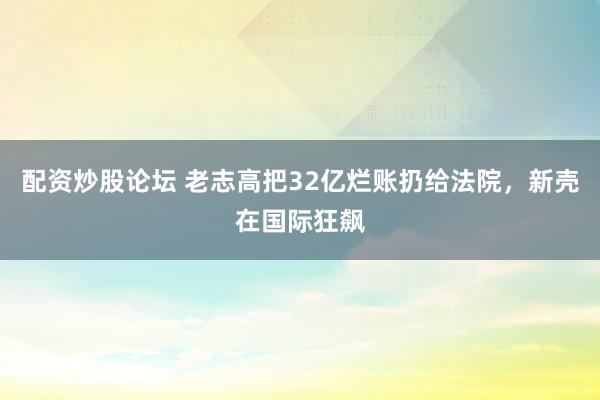配资炒股论坛 老志高把32亿烂账扔给法院，新壳在国际狂飙