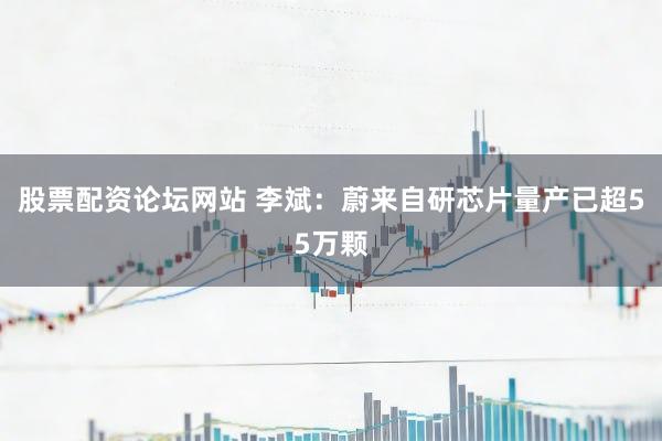股票配资论坛网站 李斌：蔚来自研芯片量产已超55万颗