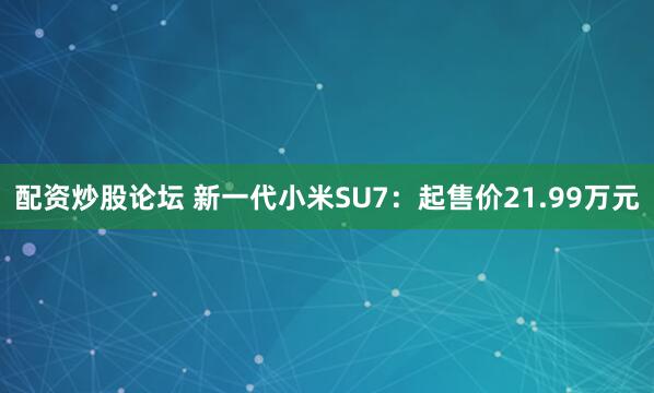 配资炒股论坛 新一代小米SU7：起售价21.99万元