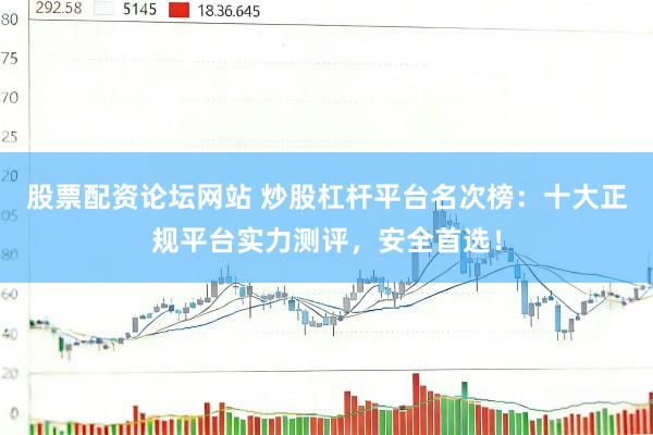 股票配资论坛网站 炒股杠杆平台名次榜：十大正规平台实力测评，安全首选！
