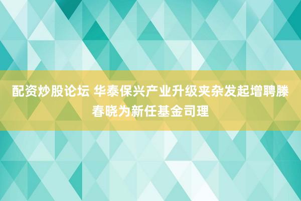 配资炒股论坛 华泰保兴产业升级夹杂发起增聘滕春晓为新任基金司理