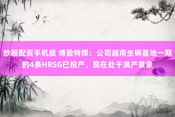 炒股配资手机版 博盈特焊：公司越南坐褥基地一期的4条HRSG已投产，现在处于满产景象