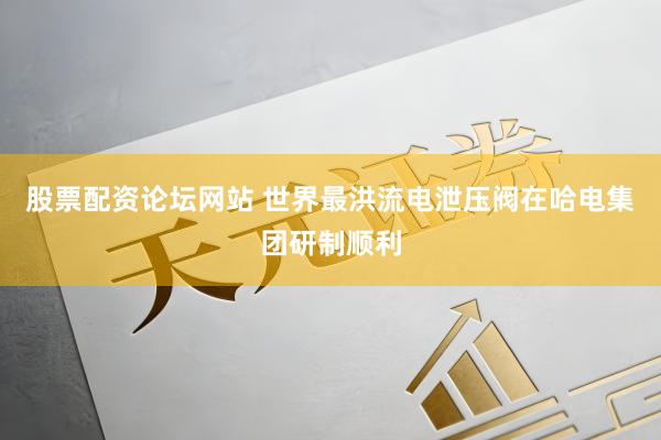 股票配资论坛网站 世界最洪流电泄压阀在哈电集团研制顺利