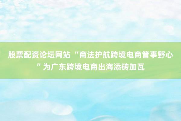股票配资论坛网站 “商法护航跨境电商管事野心”为广东跨境电商出海添砖加瓦