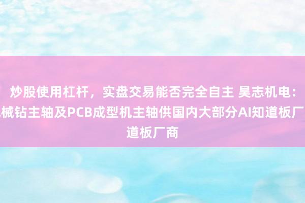 炒股使用杠杆，实盘交易能否完全自主 昊志机电：机械钻主轴及PCB成型机主轴供国内大部分AI知道板厂商