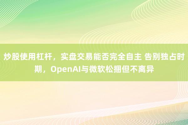 炒股使用杠杆，实盘交易能否完全自主 告别独占时期，OpenAI与微软松捆但不离异