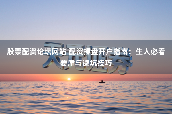 股票配资论坛网站 配资操盘开户指南：生人必看要津与避坑技巧