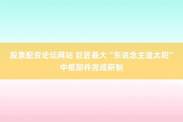 股票配资论坛网站 巨匠最大“东说念主造太阳”中枢部件完成研制