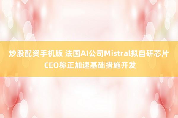 炒股配资手机版 法国AI公司Mistral拟自研芯片 CEO称正加速基础措施开发